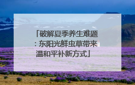 破解夏季养生难题：东阳光鲜虫草带来温和平补新方式